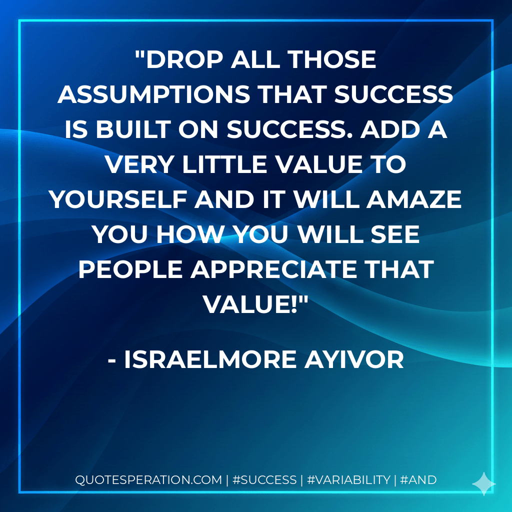 Drop all those assumptions that success is built on success. Add a very little value to yourself and it will amaze you how you will see people appreciate that value! - Israelmore Ayivor