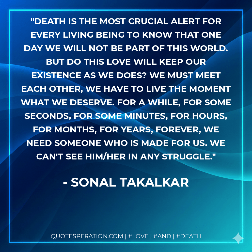 Death is the most crucial alert for every living being to know that one day we will not be part of this world. But do this love will keep our existence as we does? We must meet each other, we have to live the moment what we deserve. For a while, for some seconds, for some minutes, for hours, for months, for years, forever, we need someone who is made for us. We can't see him/her in any struggle. - Sonal Takalkar