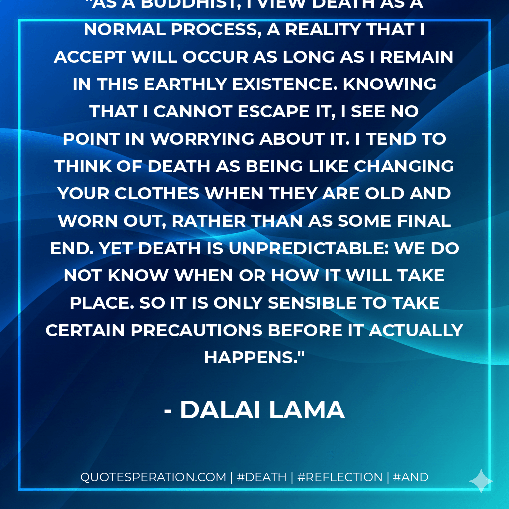 As a Buddhist, I view death as a normal process, a reality that I accept will occur as long as I remain in this earthly existence. Knowing that I cannot escape it, I see no point in worrying about it. I tend to think of death as being like changing your clothes when they are old and worn out, rather than as some final end. Yet death is unpredictable: We do not know when or how it will take place. So it is only sensible to take certain precautions before it actually happens. - Dalai Lama