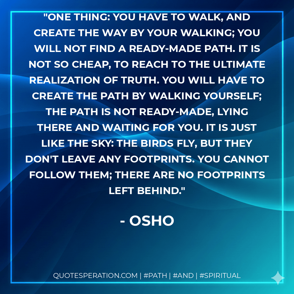 One thing: you have to walk, and create the way by your walking; you will not find a ready-made path. It is not so cheap, to reach to the ultimate realization of truth. You will have to create the path by walking yourself; the path is not ready-made, lying there and waiting for you. It is just like the sky: the birds fly, but they don't leave any footprints. You cannot follow them; there are no footprints left behind. - Osho