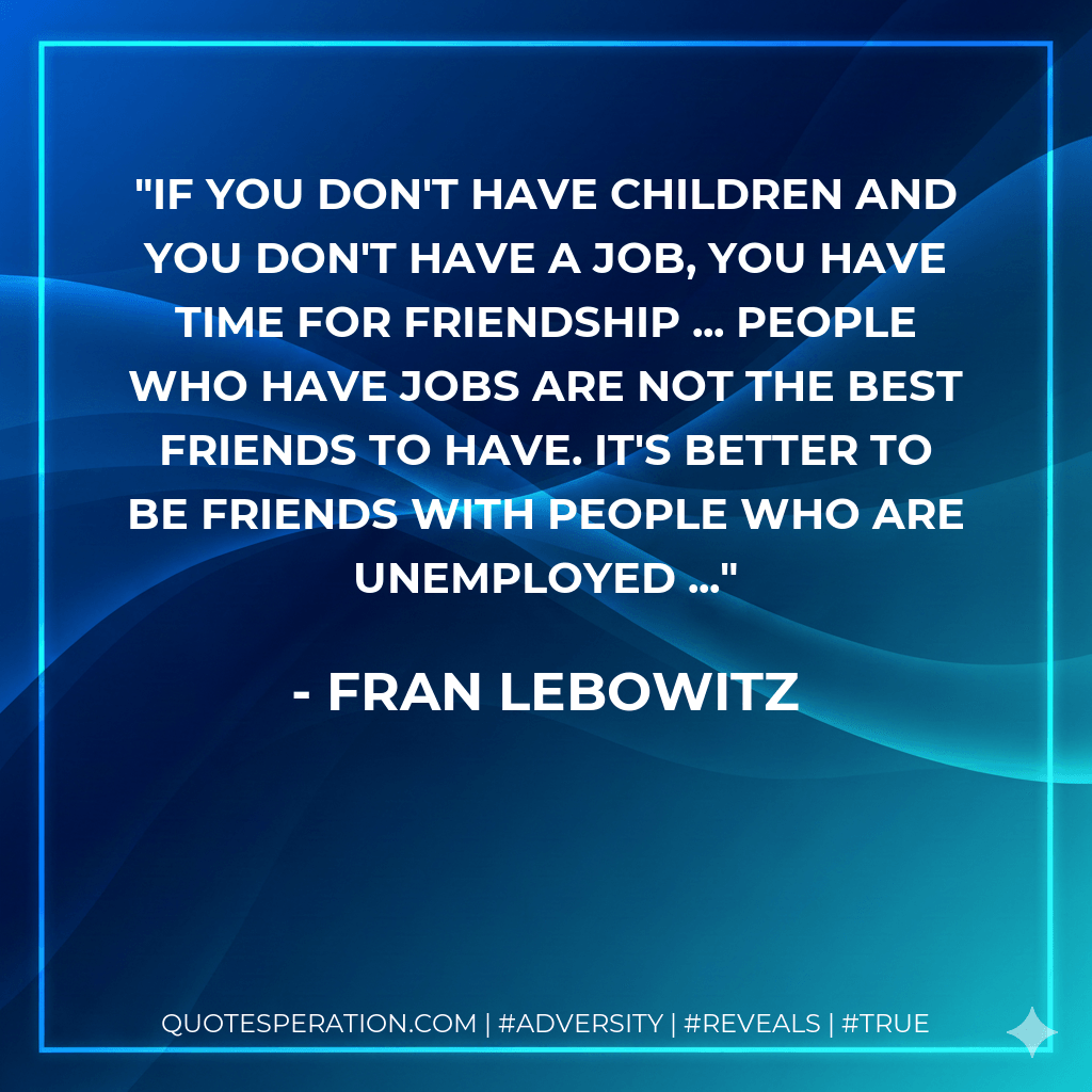 If you don't have children and you don't have a job, you have time for friendship ... People who have jobs are not the best friends to have. It's better to be friends with people who are unemployed ... - Fran Lebowitz