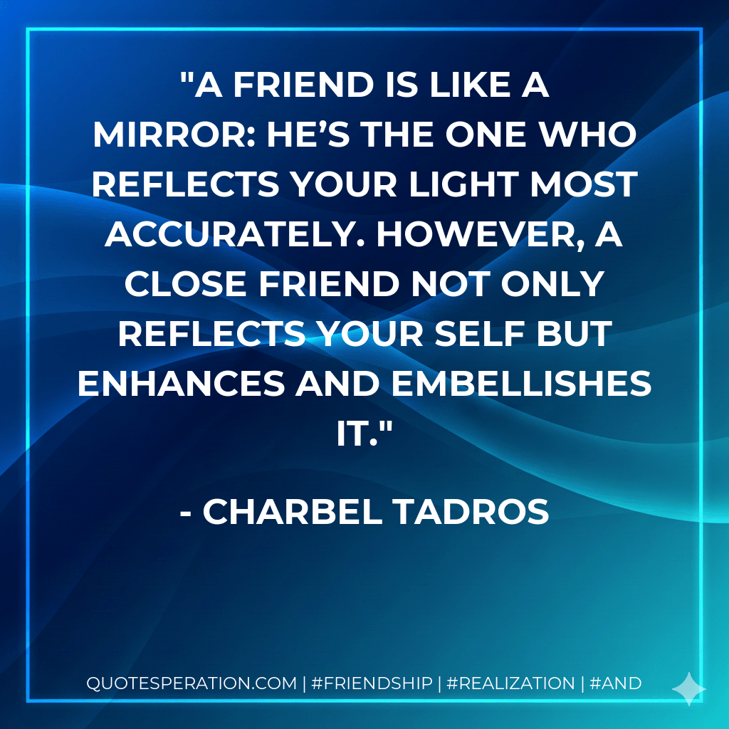 A friend is like a mirror: he’s the one who reflects your light most accurately. However, a close friend not only reflects your self but enhances and embellishes it. - Charbel Tadros