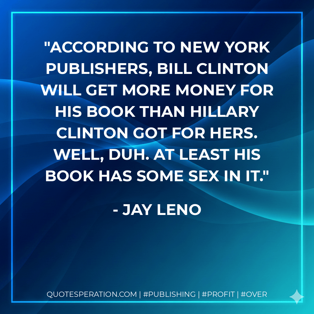 According to New York publishers, Bill Clinton will get more money for his book than Hillary Clinton got for hers. Well, duh. At least his book has some sex in it. - Jay Leno