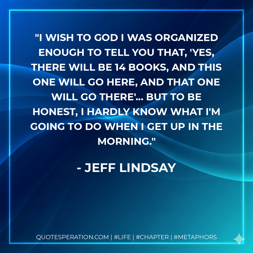 I wish to God I was organized enough to tell you that, 'Yes, there will be 14 books, and this one will go here, and that one will go there'... but to be honest, I hardly know what I'm going to do when I get up in the morning. - Jeff Lindsay