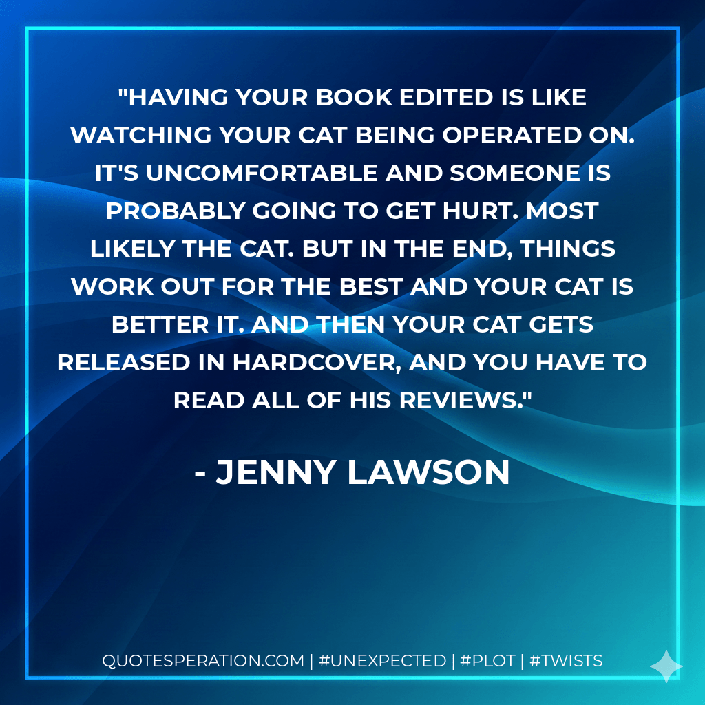 Having your book edited is like watching your cat being operated on. It's uncomfortable and someone is probably going to get hurt. Most likely the cat. But in the end, things work out for the best and your cat is better it. And then your cat gets released in hardcover, and you have to read all of his reviews. - Jenny Lawson