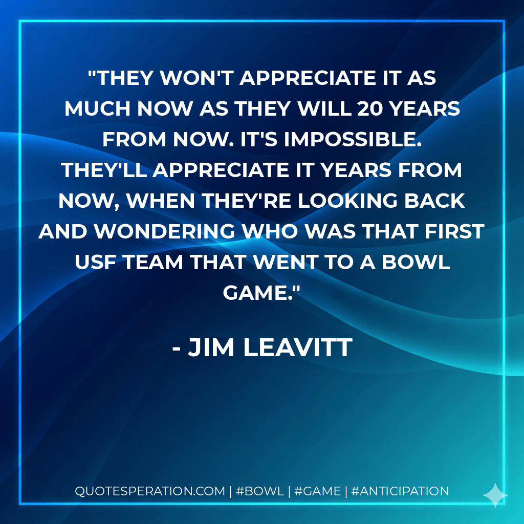 They won't appreciate it as much now as they will 20 years from now. It's impossible. They'll appreciate it years from now, when they're looking back and wondering who was that first USF team that went to a bowl game. - Jim Leavitt