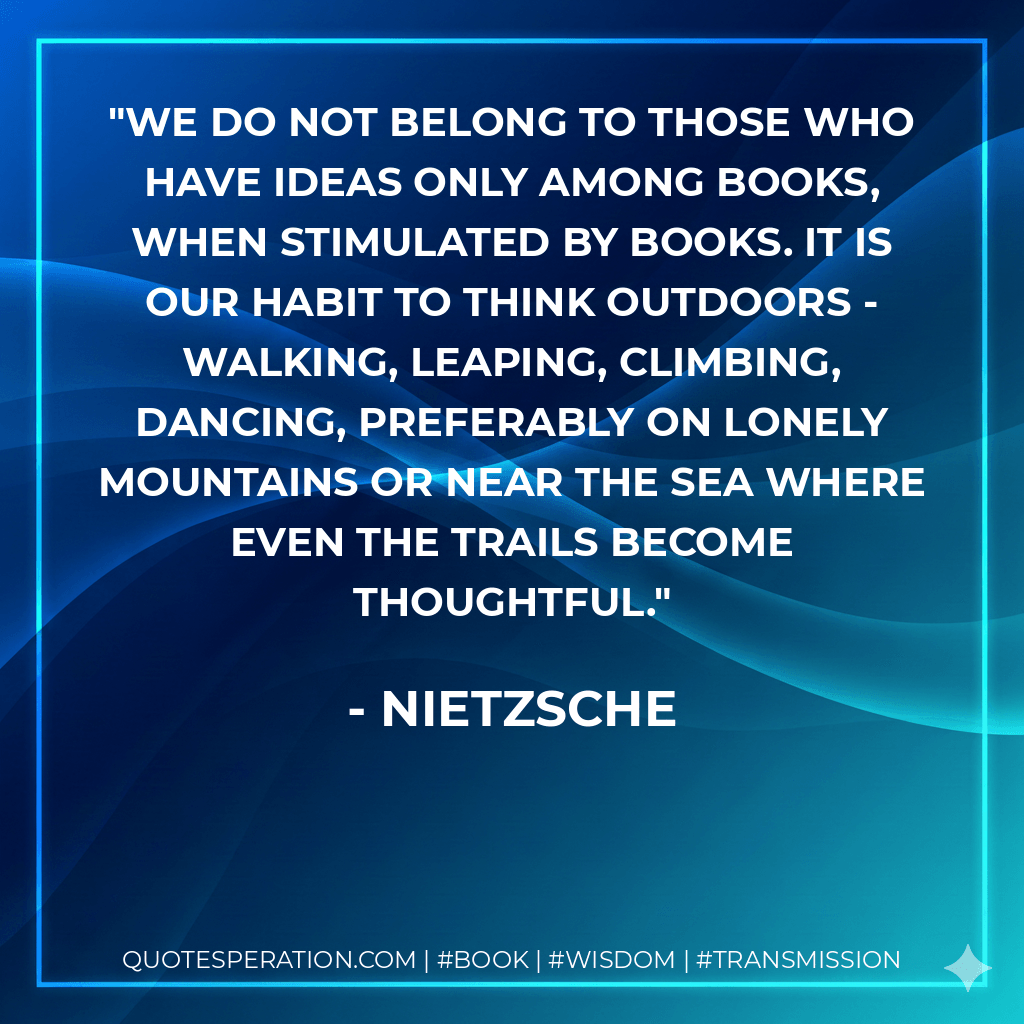 We do not belong to those who have ideas only among books, when stimulated by books. It is our habit to think outdoors - walking, leaping, climbing, dancing, preferably on lonely mountains or near the sea where even the trails become thoughtful. - Nietzsche