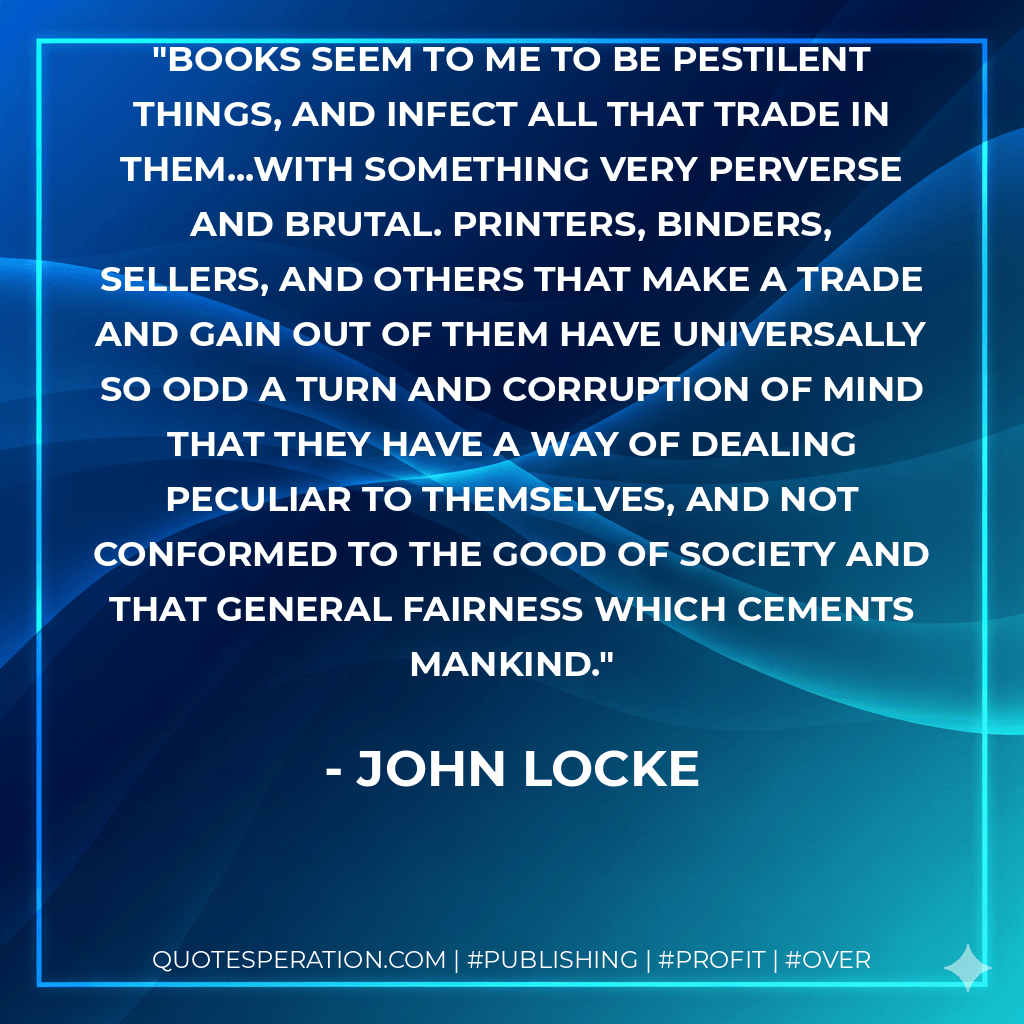 Books seem to me to be pestilent things, and infect all that trade in them...with something very perverse and brutal. Printers, binders, sellers, and others that make a trade and gain out of them have universally so odd a turn and corruption of mind that they have a way of dealing peculiar to themselves, and not conformed to the good of society and that general fairness which cements mankind. - John Locke