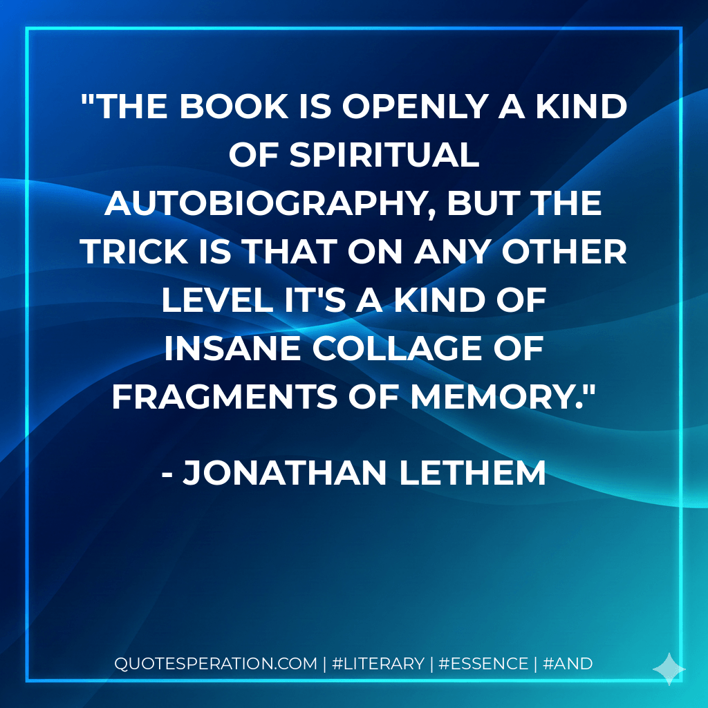 The book is openly a kind of spiritual autobiography, but the trick is that on any other level it's a kind of insane collage of fragments of memory. - Jonathan Lethem
