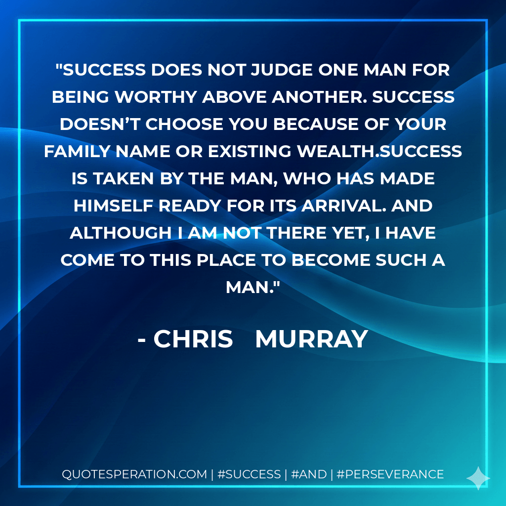 Success does not judge one man for being worthy above another. Success doesn’t choose you because of your family name or existing wealth.Success is taken by the man, who has made himself ready for its arrival. And although I am not there yet, I have come to this place to become such a man. - Chris   Murray