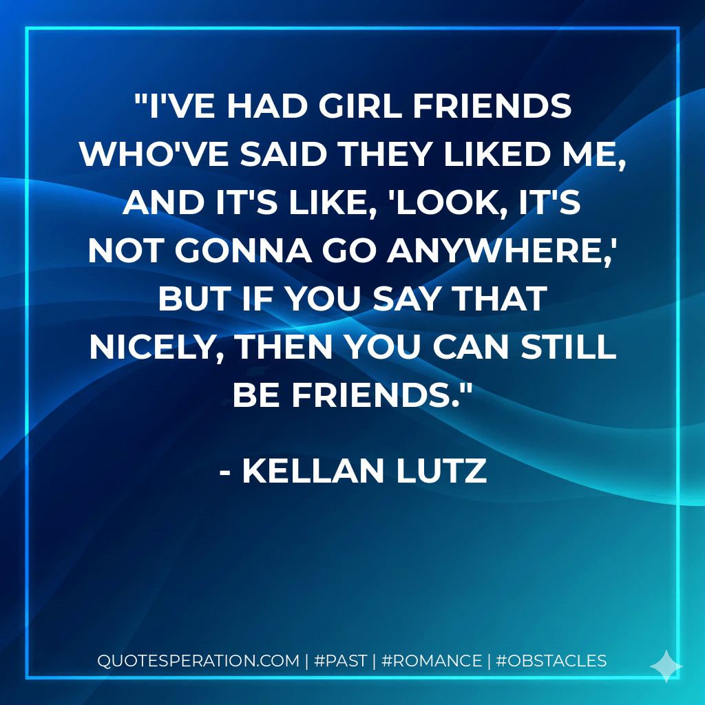 I've had girl friends who've said they liked me, and it's like, 'Look, it's not gonna go anywhere,' but if you say that nicely, then you can still be friends. - Kellan Lutz