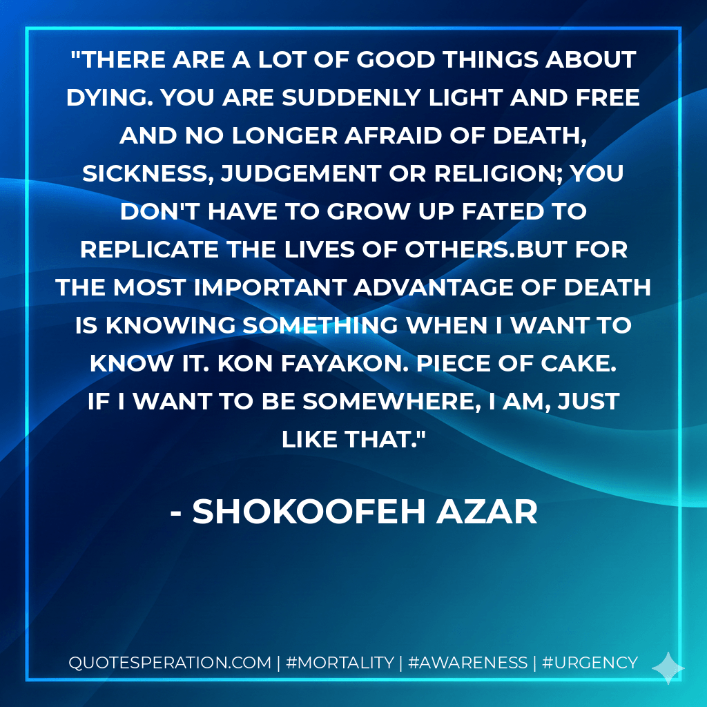 There are a lot of good things about dying. You are suddenly light and free and no longer afraid of death, sickness, judgement or religion; you don't have to grow up fated to replicate the lives of others.But for the most important advantage of death is knowing something when I want to know it. Kon fayakon. Piece of cake. If I want to be somewhere, I am, just like that. - Shokoofeh Azar