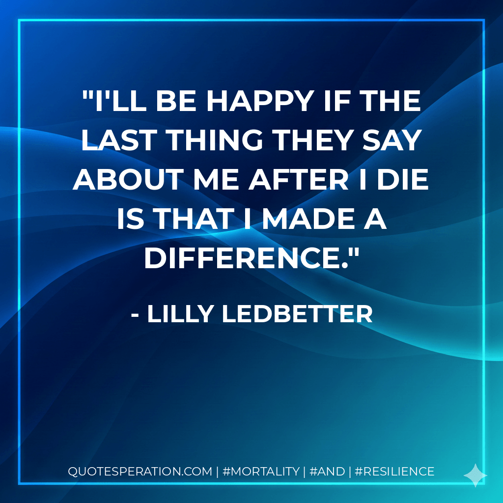 I'll be happy if the last thing they say about me after I die is that I made a difference. - Lilly Ledbetter