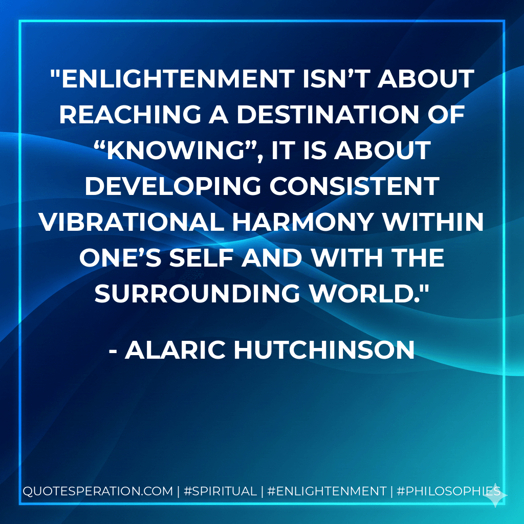 Enlightenment isn’t about reaching a destination of “knowing”, it is about developing consistent vibrational harmony within one’s self and with the surrounding world. - Alaric Hutchinson