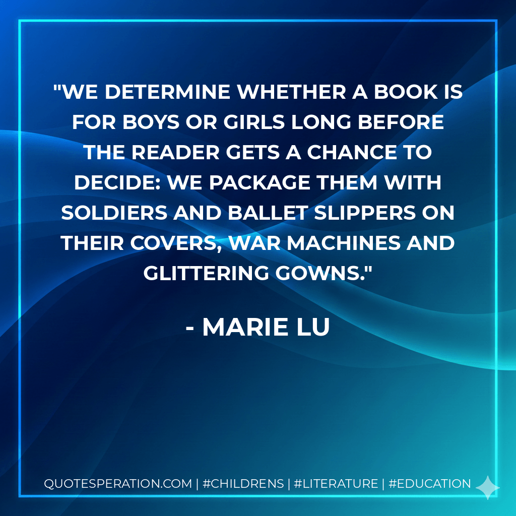 We determine whether a book is for boys or girls long before the reader gets a chance to decide: we package them with soldiers and ballet slippers on their covers, war machines and glittering gowns. - Marie Lu
