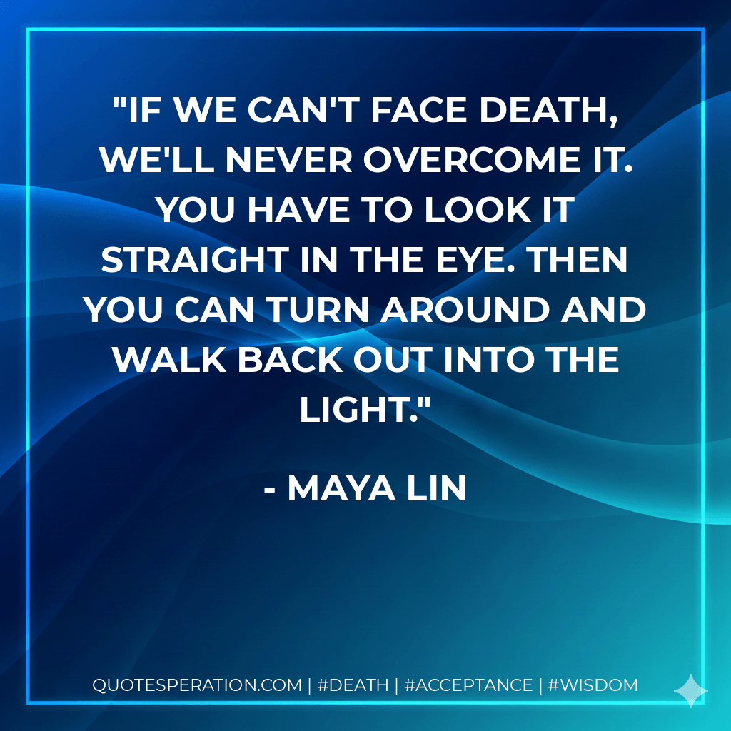 If we can't face death, we'll never overcome it. You have to look it straight in the eye. Then you can turn around and walk back out into the light. - Maya Lin