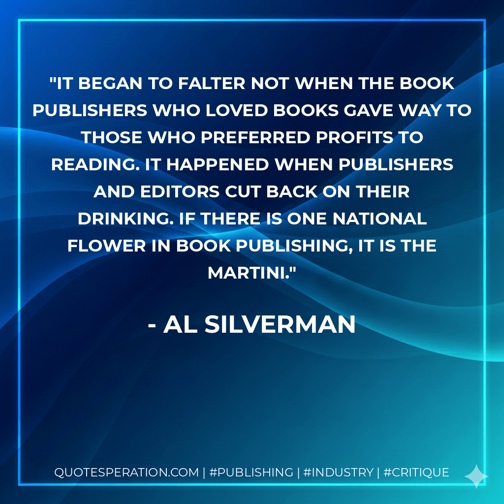 It began to falter not when the book publishers who loved books gave way to those who preferred profits to reading. It happened when publishers and editors cut back on their drinking. If there is one national flower in book publishing, it is the martini. - Al Silverman