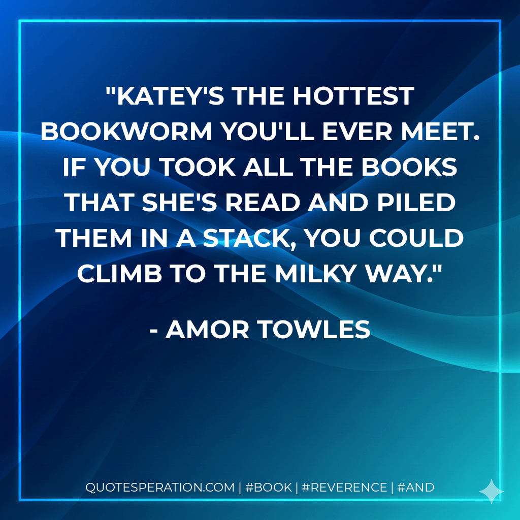 Katey's the hottest bookworm you'll ever meet. If you took all the books that she's read and piled them in a stack, you could climb to the Milky Way. - Amor Towles