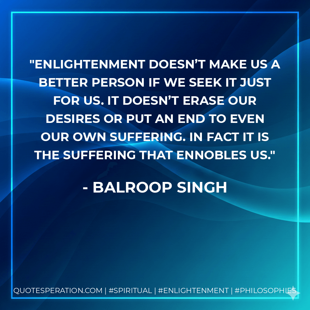 Enlightenment doesn’t make us a better person if we seek it just for us. It doesn’t erase our desires or put an end to even our own suffering. In fact it is the suffering that ennobles us. - Balroop Singh