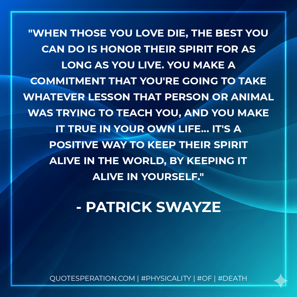 When those you love die, the best you can do is honor their spirit for as long as you live. You make a commitment that you're going to take whatever lesson that person or animal was trying to teach you, and you make it true in your own life... it's a positive way to keep their spirit alive in the world, by keeping it alive in yourself. - Patrick Swayze