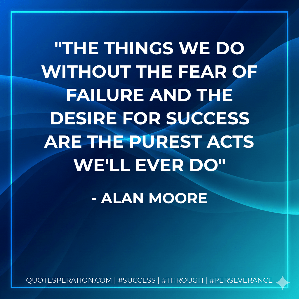 The things we do without the fear of failure and the desire for success are the purest acts we'll ever do - Alan Moore