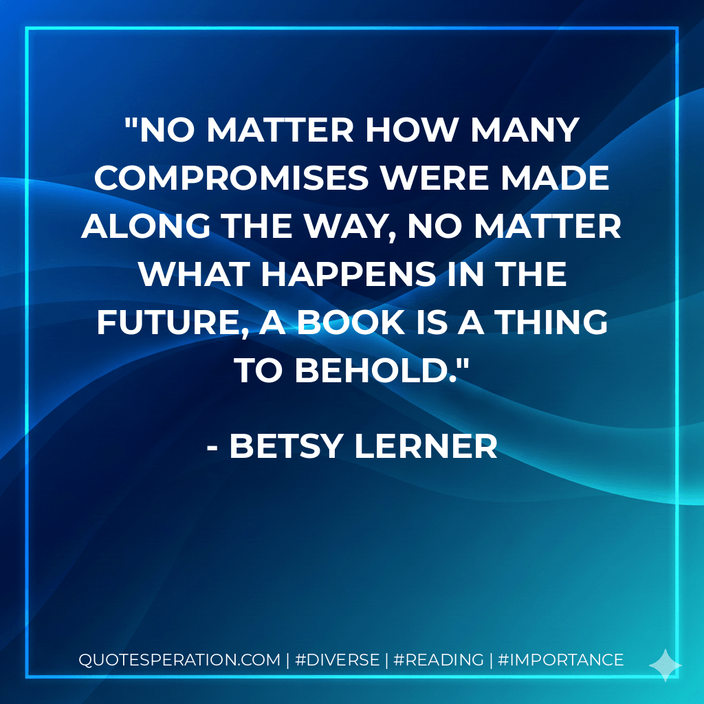 No matter how many compromises were made along the way, no matter what happens in the future, a book is a thing to behold. - Betsy Lerner