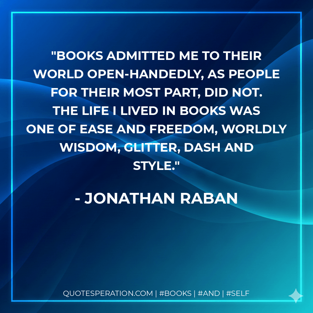 ‎Books admitted me to their world open-handedly, as people for their most part, did not. The life I lived in books was one of ease and freedom, worldly wisdom, glitter, dash and style. - Jonathan Raban