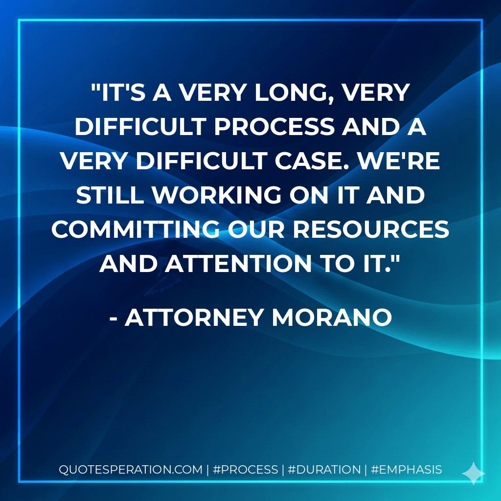 It's a very long, very difficult process and a very difficult case. We're still working on it and committing our resources and attention to it. - Attorney Morano