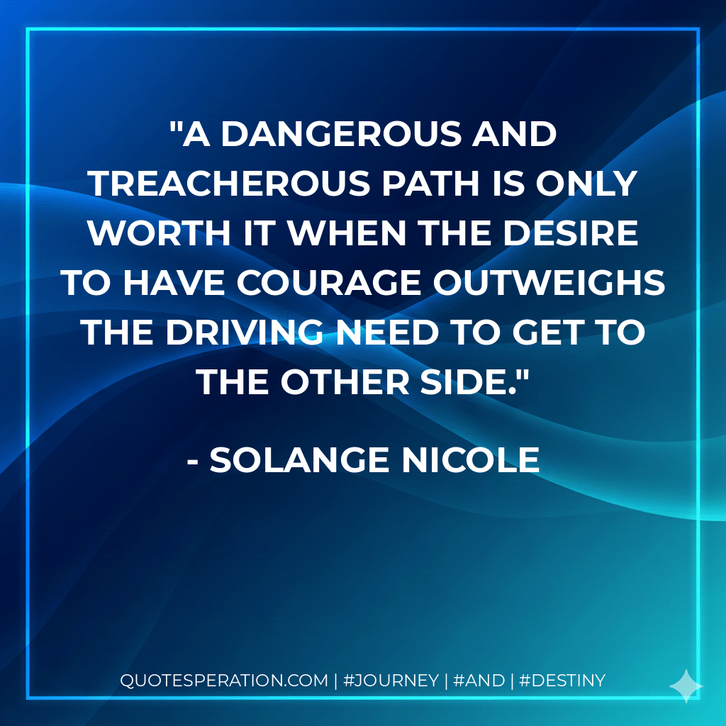 A dangerous and treacherous path is only worth it when the desire to have courage outweighs the driving need to get to the other side. - Solange nicole