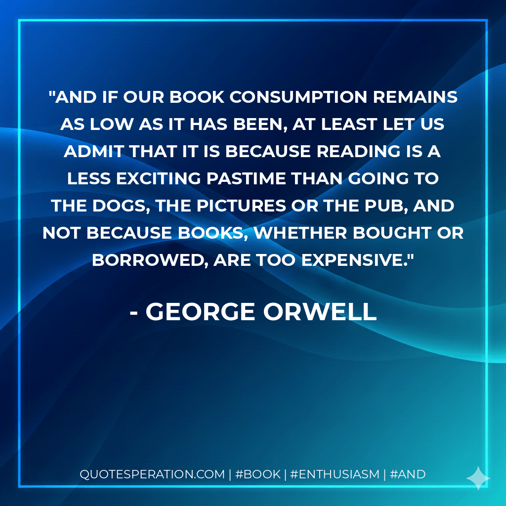 And if our book consumption remains as low as it has been, at least let us admit that it is because reading is a less exciting pastime than going to the dogs, the pictures or the pub, and not because books, whether bought or borrowed, are too expensive. - George Orwell