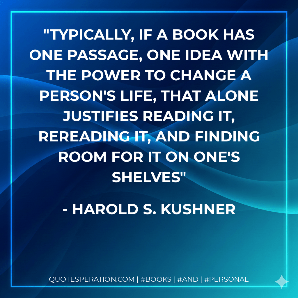 Typically, if a book has one passage, one idea with the power to change a person's life, that alone justifies reading it, rereading it, and finding room for it on one's shelves - Harold S. Kushner