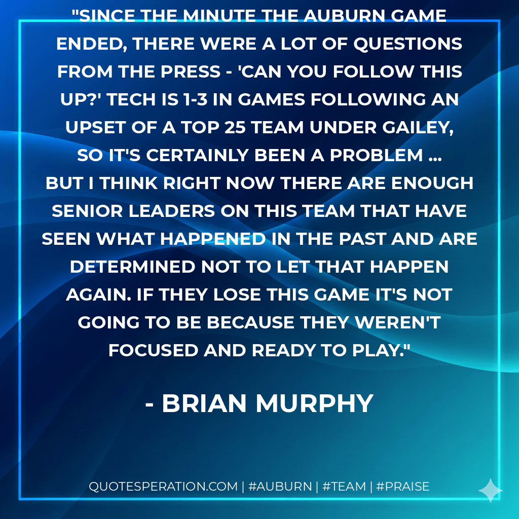 Since the minute the Auburn game ended, there were a lot of questions from the press - 'Can you follow this up?' Tech is 1-3 in games following an upset of a Top 25 team under Gailey, so it's certainly been a problem ... but I think right now there are enough senior leaders on this team that have seen what happened in the past and are determined not to let that happen again. If they lose this game it's not going to be because they weren't focused and ready to play. - Brian Murphy