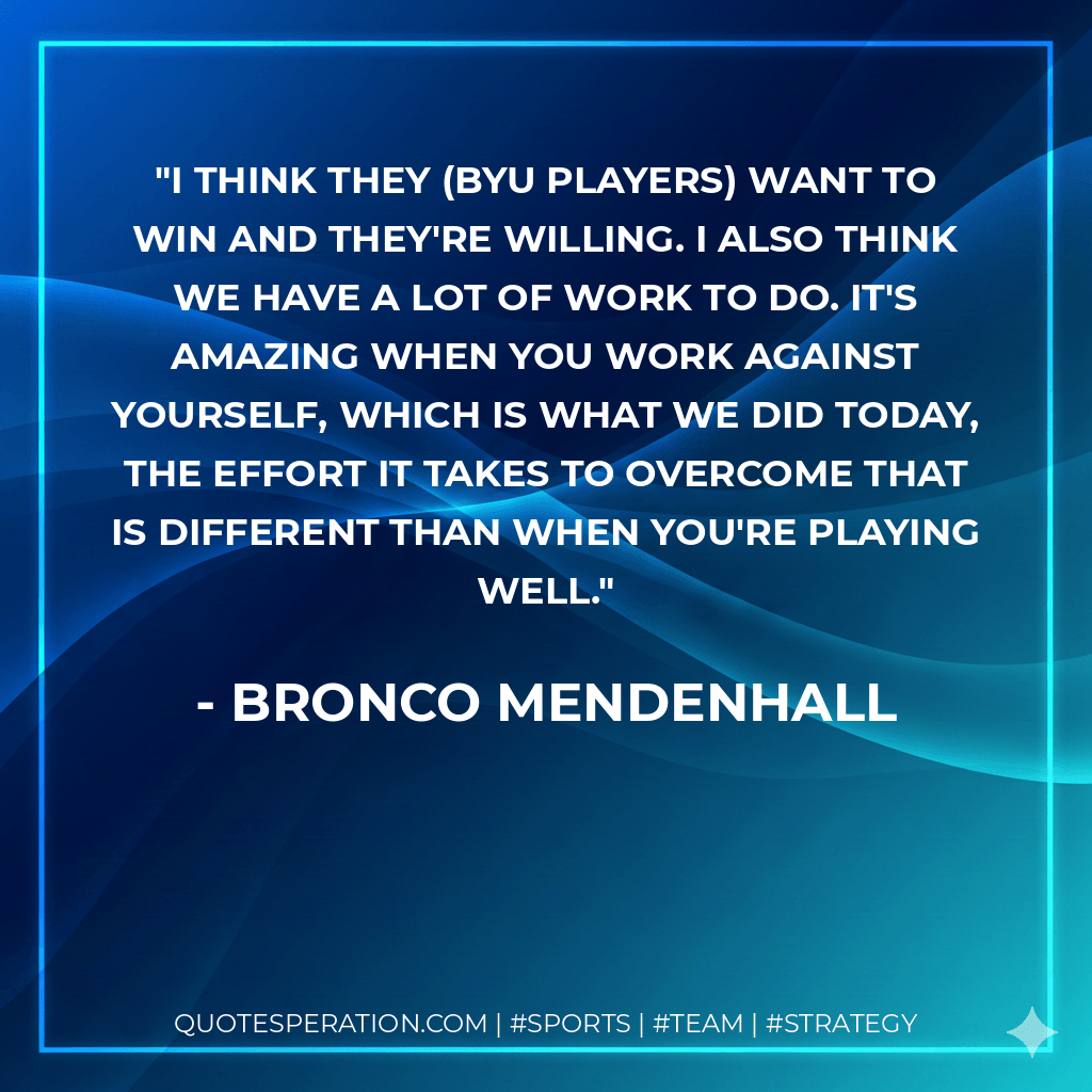 I think they (BYU players) want to win and they're willing. I also think we have a lot of work to do. It's amazing when you work against yourself, which is what we did today, the effort it takes to overcome that is different than when you're playing well. - Bronco Mendenhall