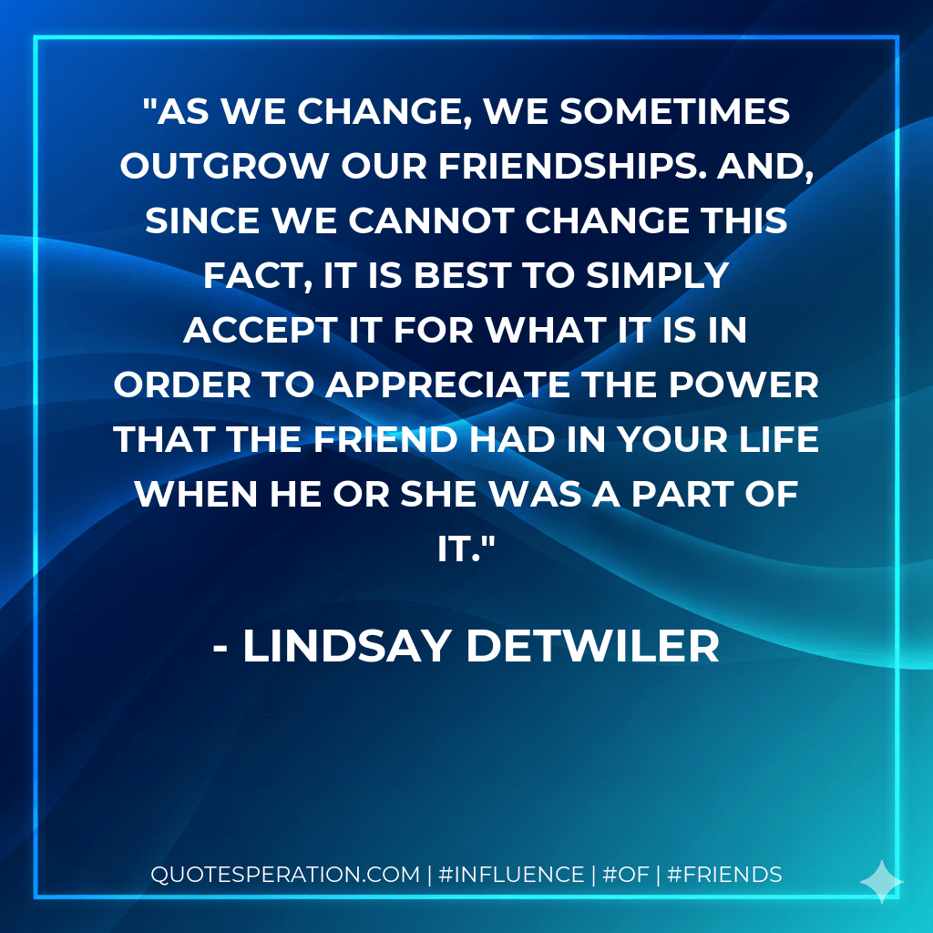 As we change, we sometimes outgrow our friendships. And, since we cannot change this fact, it is best to simply accept it for what it is in order to appreciate the power that the friend had in your life when he or she was a part of it. - Lindsay Detwiler