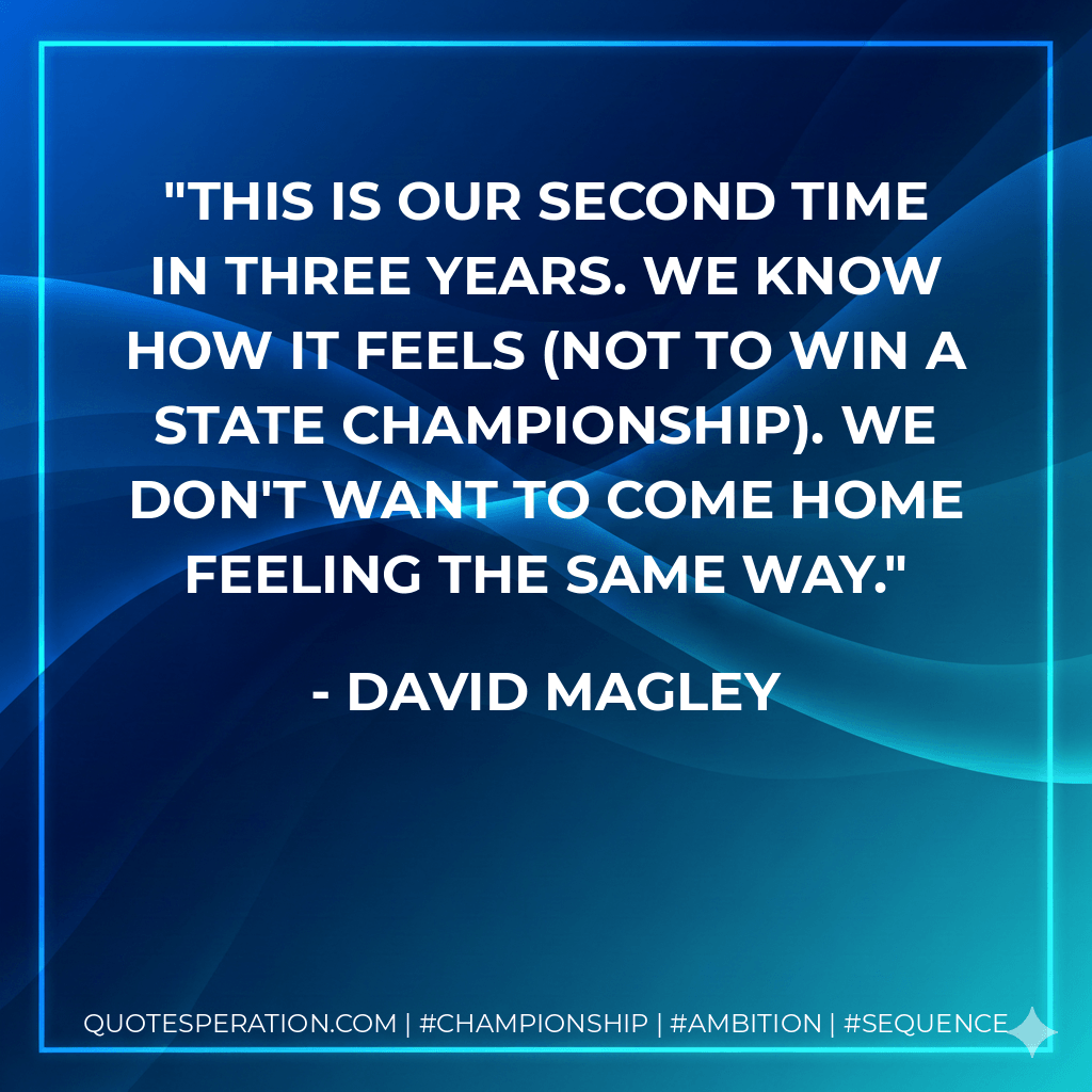 This is our second time in three years. We know how it feels (not to win a state championship). We don't want to come home feeling the same way. - David Magley