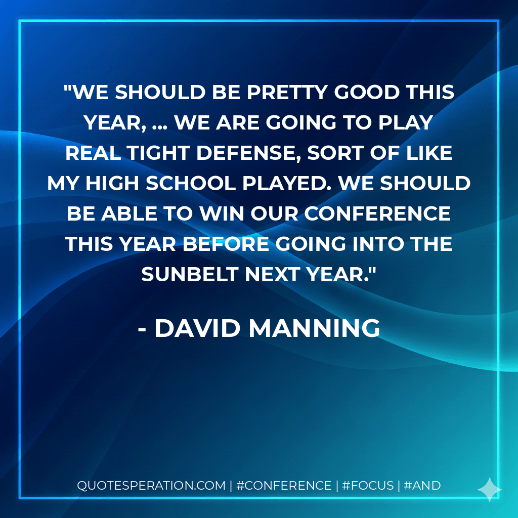 We should be pretty good this year, ... We are going to play real tight defense, sort of like my high school played. We should be able to win our conference this year before going into the Sunbelt next year. - David Manning
