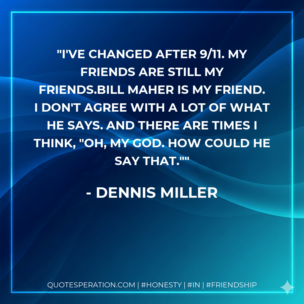 I've changed after 9/11. My friends are still my friends.Bill Maher is my friend. I don't agree with a lot of what he says. And there are times I think, "Oh, my God. How could he say that." - Dennis Miller