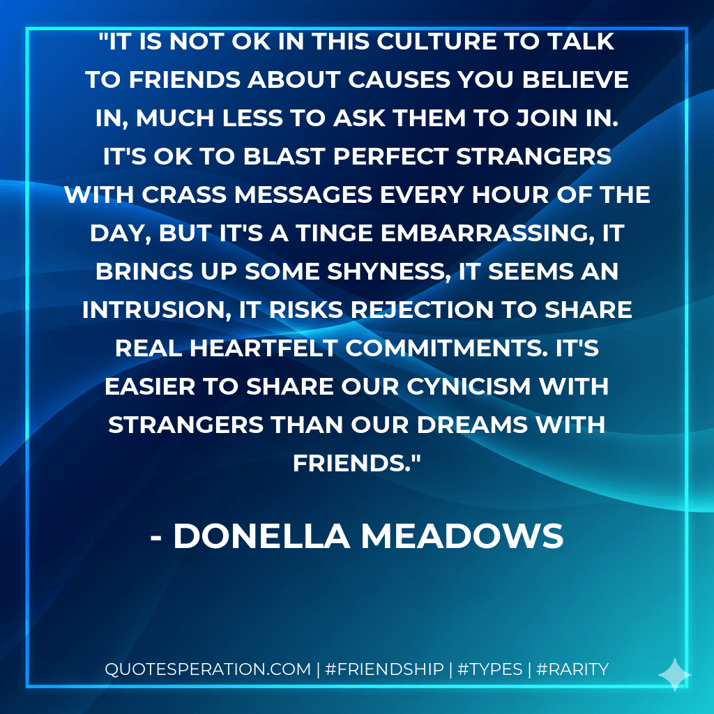 It is not OK in this culture to talk to friends about causes you believe in, much less to ask them to join in. It's OK to blast perfect strangers with crass messages every hour of the day, but it's a tinge embarrassing, it brings up some shyness, it seems an intrusion, it risks rejection to share real heartfelt commitments. It's easier to share our cynicism with strangers than our dreams with friends. - Donella Meadows
