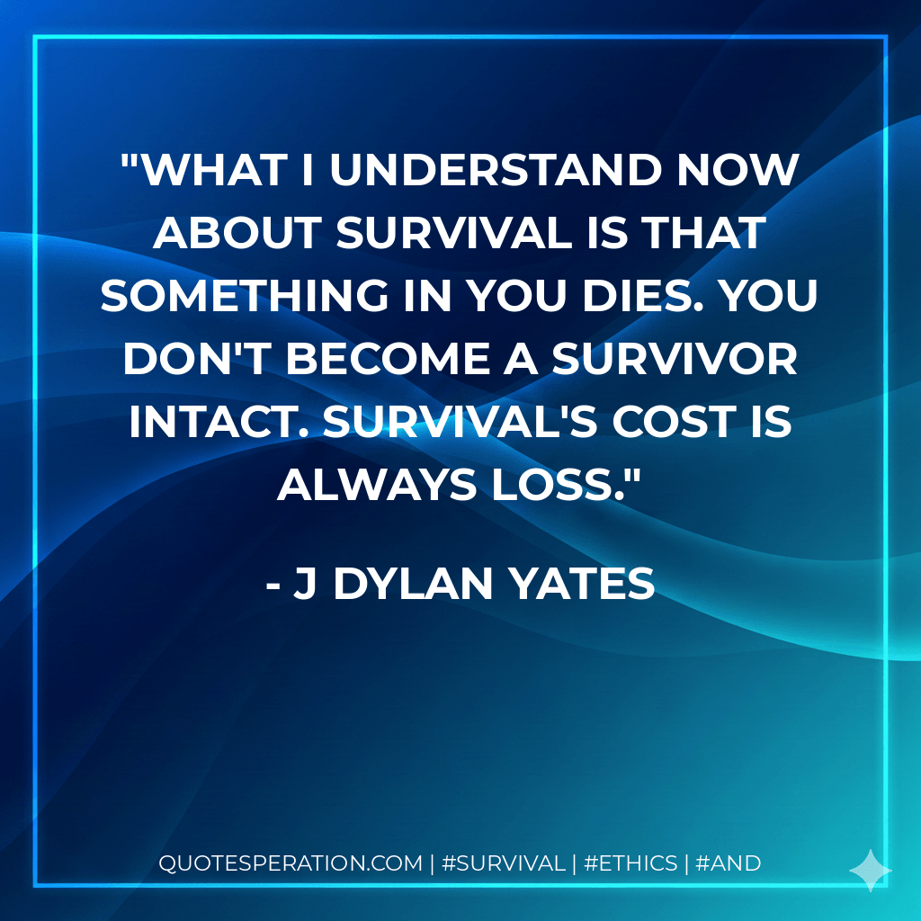 What I understand now about survival is that something in you dies. You don't become a survivor intact. Survival's cost is always loss. - J Dylan Yates