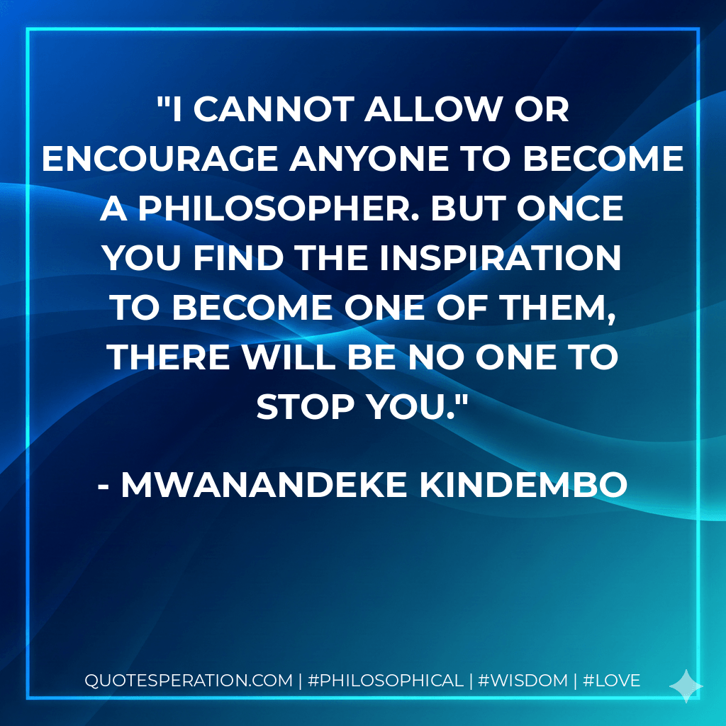 I cannot allow or encourage anyone to become a philosopher. But once you find the inspiration to become one of them, there will be no one to stop you. - Mwanandeke Kindembo