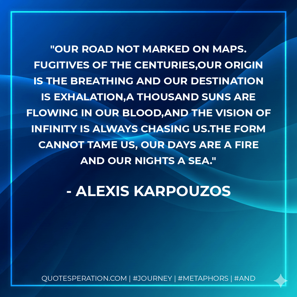 Our road not marked on maps. Fugitives of the centuries,our origin is the breathing and our destination is exhalation,A thousand suns are flowing in our blood,and the vision of infinity is always chasing us.The form cannot tame us, Our days are a fire and our nights a sea. - alexis karpouzos