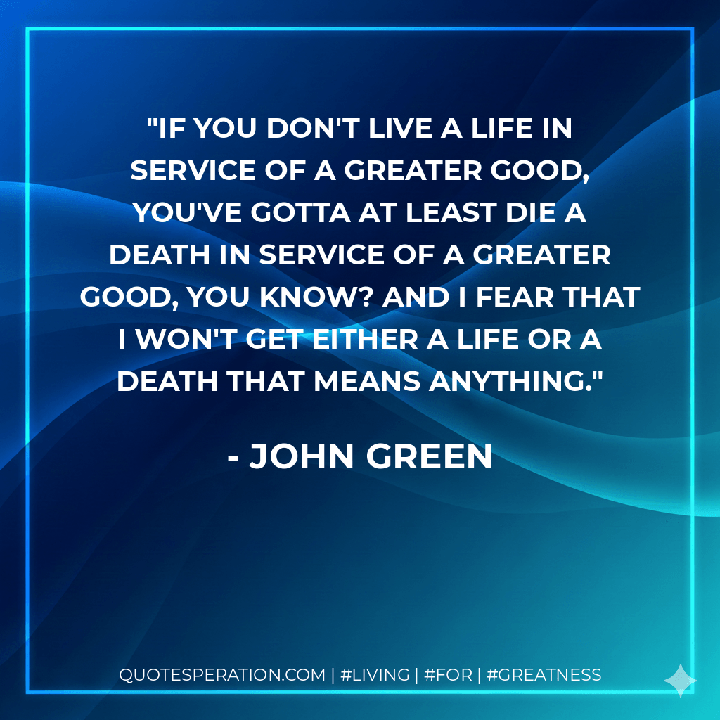If you don't live a life in service of a greater good, you've gotta at least die a death in service of a greater good, you know? And I fear that I won't get either a life or a death that means anything. - John Green