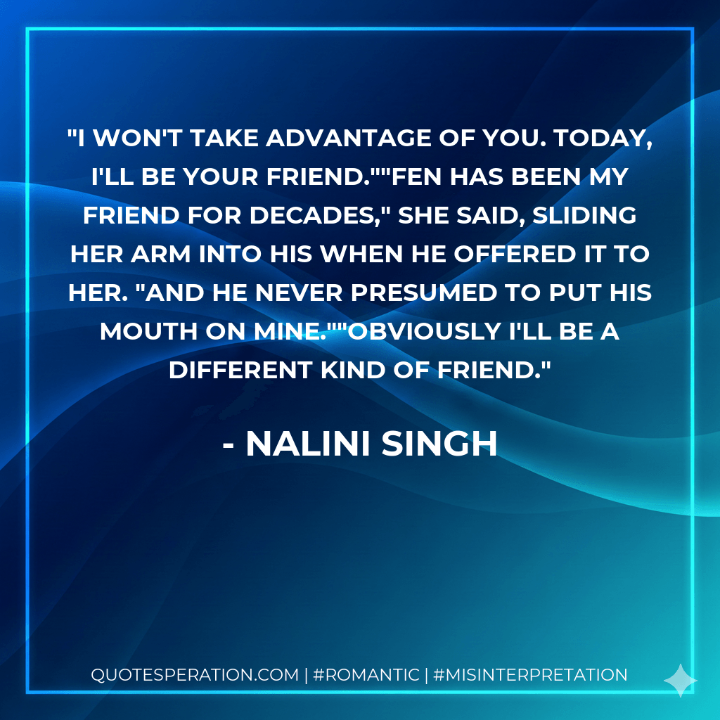 I won't take advantage of you. Today, I'll be your friend.""Fen has been my friend for decades," she said, sliding her arm into his when he offered it to her. "And he never presumed to put his mouth on mine.""Obviously I'll be a different kind of friend. - Nalini Singh