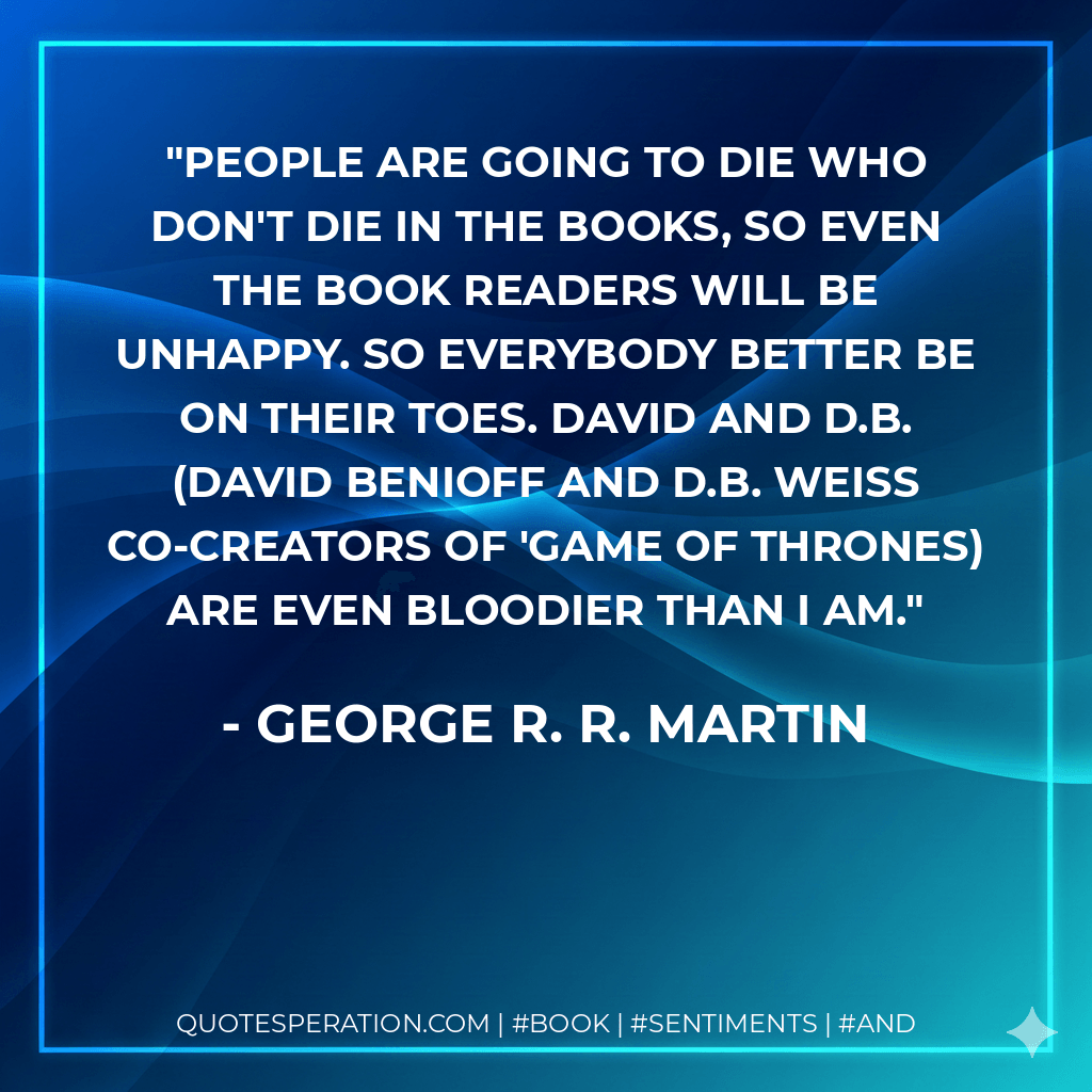 People are going to die who don't die in the books, so even the book readers will be unhappy. So everybody better be on their toes. David and D.B. (David Benioff and D.B. Weiss co-creators of 'Game Of Thrones) are even bloodier than I am. - George R. R. Martin
