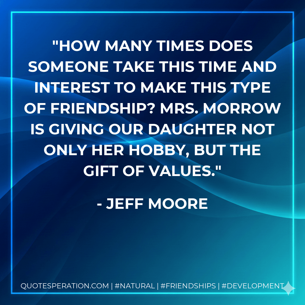 How many times does someone take this time and interest to make this type of friendship? Mrs. Morrow is giving our daughter not only her hobby, but the gift of values. - Jeff Moore