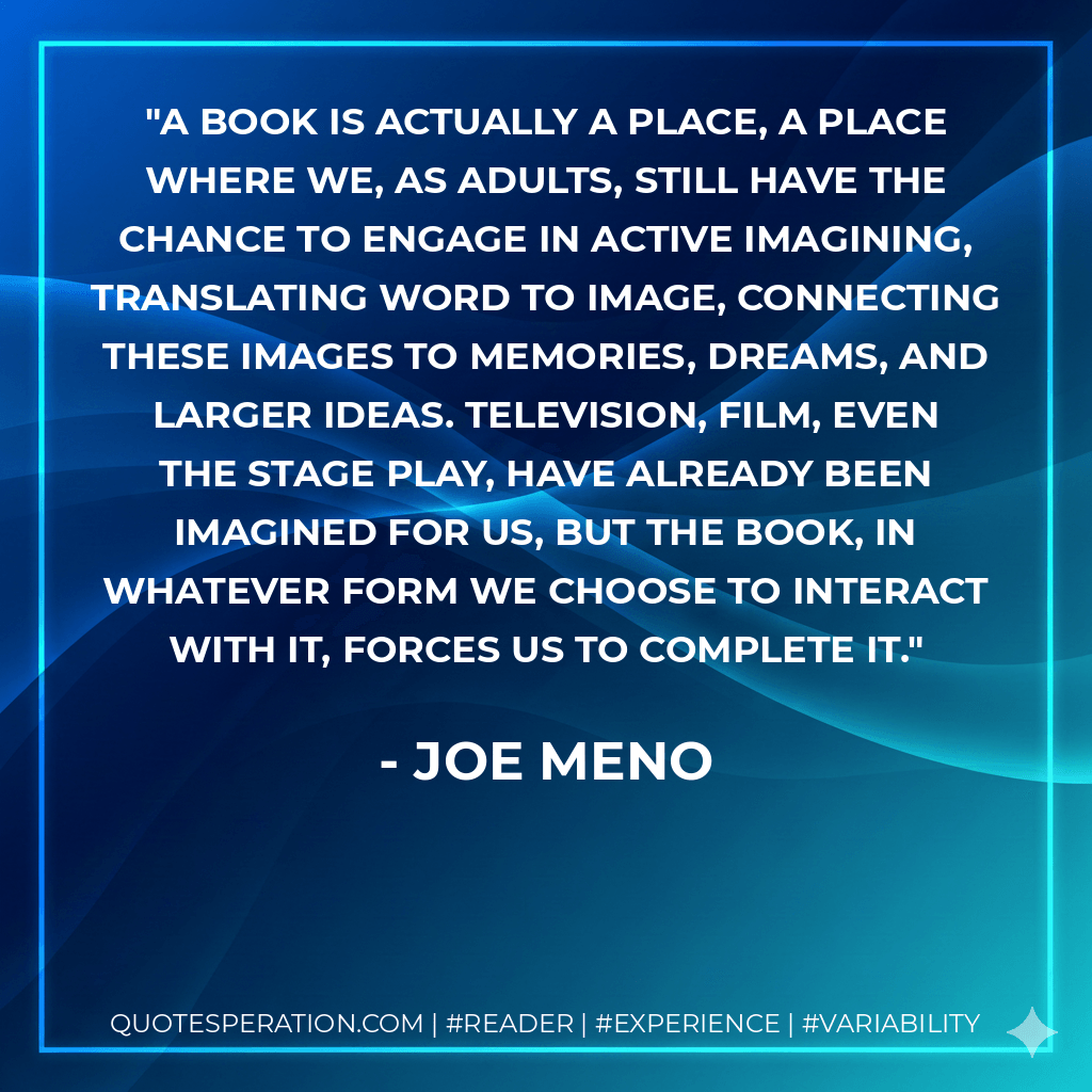 A book is actually a place, a place where we, as adults, still have the chance to engage in active imagining, translating word to image, connecting these images to memories, dreams, and larger ideas. Television, film, even the stage play, have already been imagined for us, but the book, in whatever form we choose to interact with it, forces us to complete it. - Joe Meno