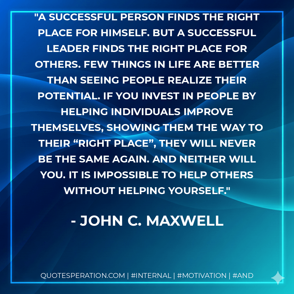 A successful person finds the right place for himself. But a successful leader finds the right place for others. Few things in life are better than seeing people realize their potential. If you invest in people by helping individuals improve themselves, showing them the way to their “right place”, they will never be the same again. And neither will you. It is impossible to help others without helping yourself. - John C. Maxwell
