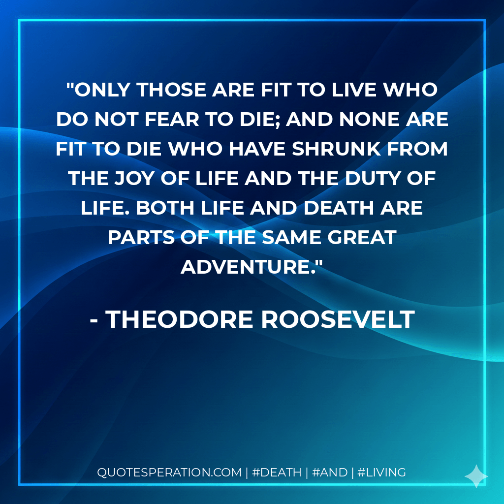 Only those are fit to live who do not fear to die; and none are fit to die who have shrunk from the joy of life and the duty of life. Both life and death are parts of the same Great Adventure. - Theodore Roosevelt