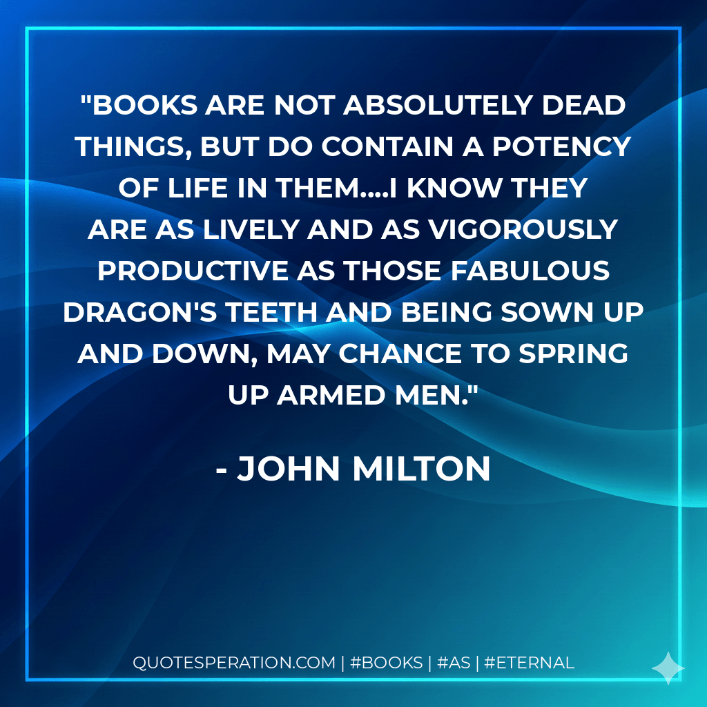 Books are not absolutely dead things, but do contain a potency of life in them....I know they are as lively and as vigorously productive as those fabulous dragon's teeth and being sown up and down, may chance to spring up armed men. - John Milton