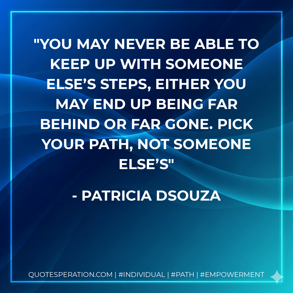 You may never be able to keep up with someone else’s steps, either you may end up being far behind or far gone. Pick your path, not someone else’s - Patricia Dsouza